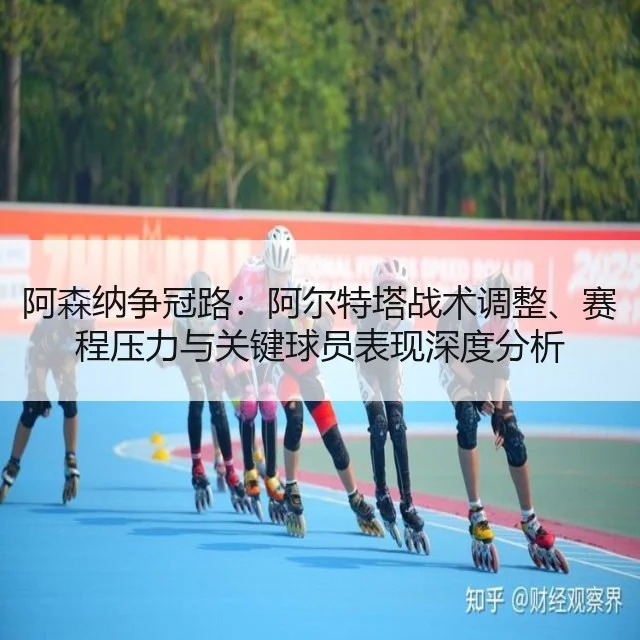 阿森纳争冠路：阿尔特塔战术调整、赛程压力与关键球员表现深度分析