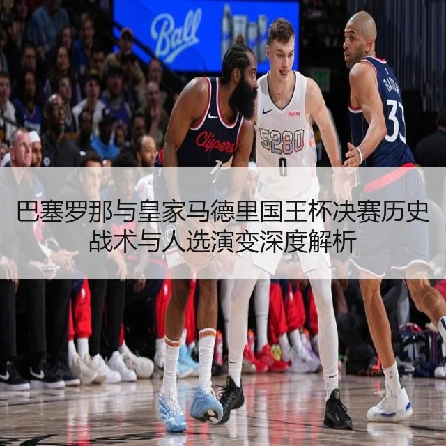 巴塞罗那与皇家马德里国王杯决赛历史战术与人选演变深度解析