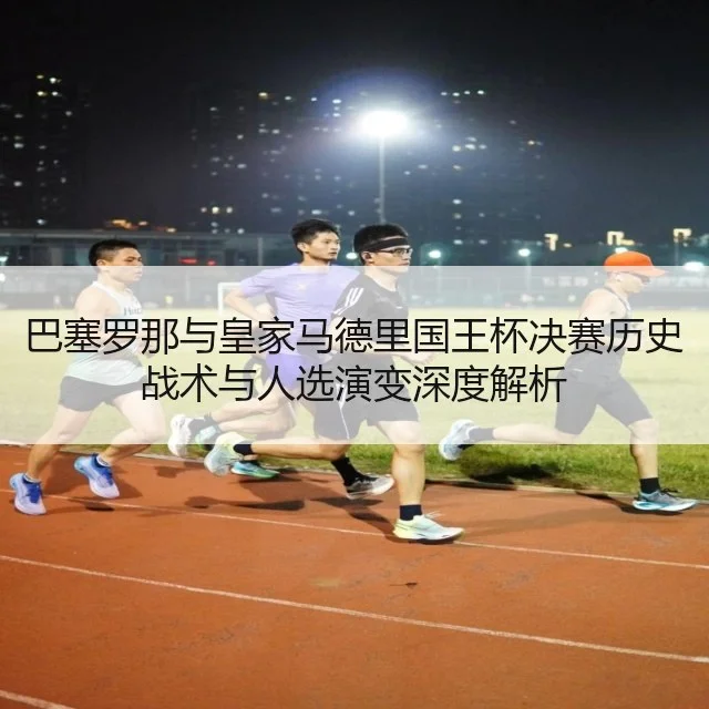 巴塞罗那与皇家马德里国王杯决赛历史战术与人选演变深度解析