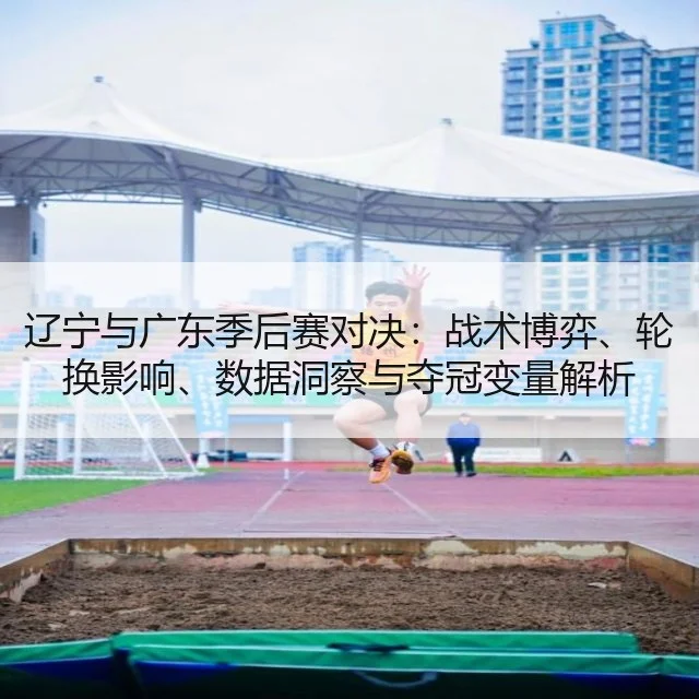 辽宁与广东季后赛对决：战术博弈、轮换影响、数据洞察与夺冠变量解析