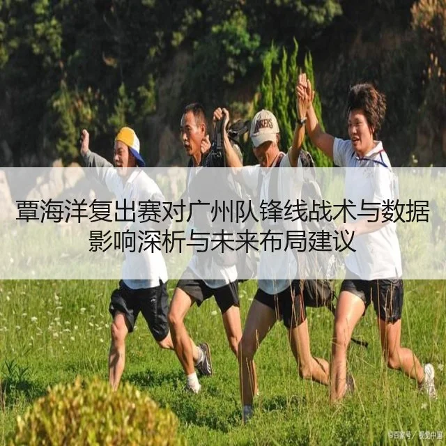 覃海洋复出赛对广州队锋线战术与数据影响深析与未来布局建议