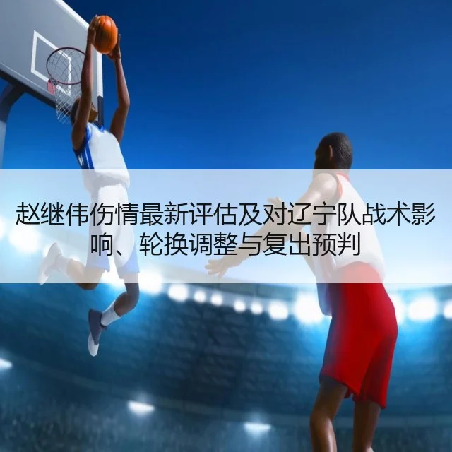 赵继伟伤情最新评估及对辽宁队战术影响、轮换调整与复出预判