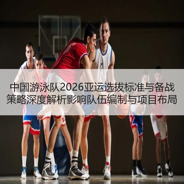 中国游泳队2026亚运选拔标准与备战策略深度解析影响队伍编制与项目布局
